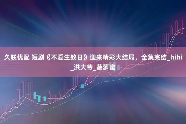 久联优配 短剧《不爱生效日》迎来精彩大结局，全集完结_hihi_洪大爷_菠萝蜜