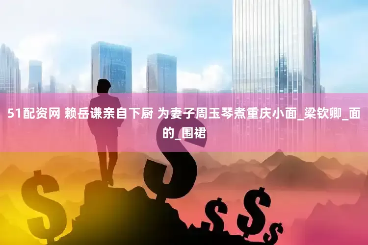 51配资网 赖岳谦亲自下厨 为妻子周玉琴煮重庆小面_梁钦卿_面的_围裙