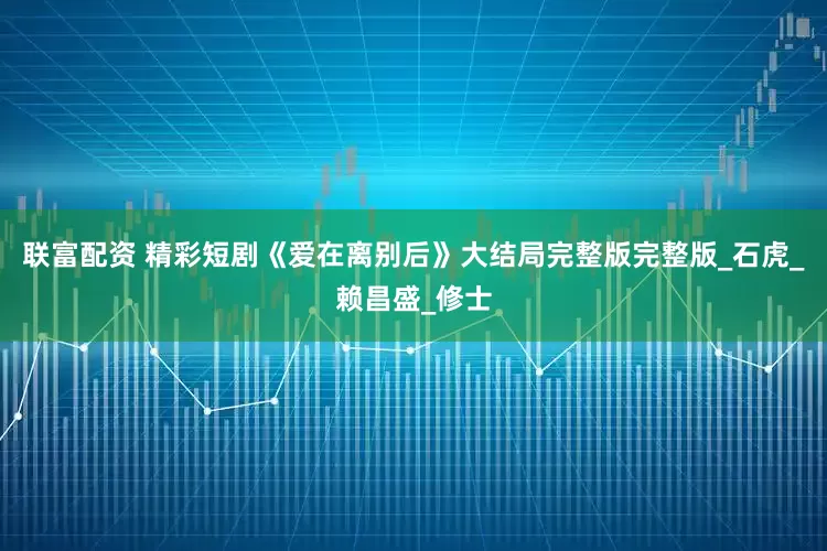 联富配资 精彩短剧《爱在离别后》大结局完整版完整版_石虎_赖昌盛_修士