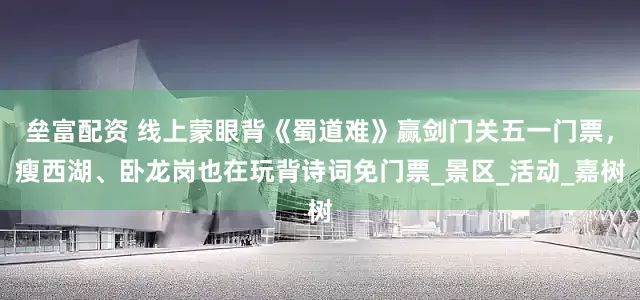 垒富配资 线上蒙眼背《蜀道难》赢剑门关五一门票，瘦西湖、卧龙岗也在玩背诗词免门票_景区_活动_嘉树