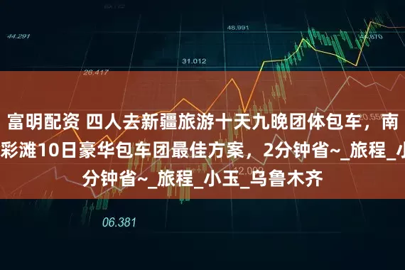 富明配资 四人去新疆旅游十天九晚团体包车，南北疆大环线五彩滩10日豪华包车团最佳方案，2分钟省~_旅程_小玉_乌鲁木齐