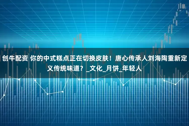 创牛配资 你的中式糕点正在切换皮肤！唐心传承人刘海陶重新定义传统味道？_文化_月饼_年轻人