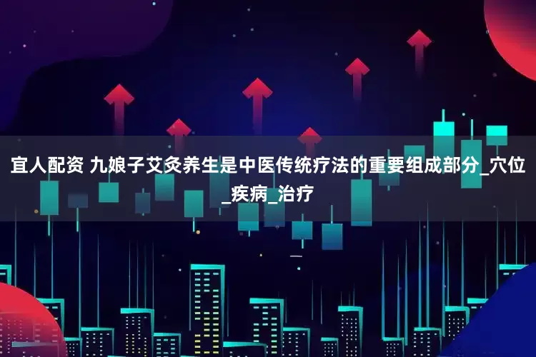 宜人配资 九娘子艾灸养生是中医传统疗法的重要组成部分_穴位_疾病_治疗