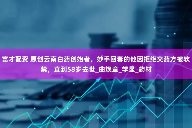 富才配资 原创云南白药创始者，妙手回春的他因拒绝交药方被软禁，直到58岁去世_曲焕章_学显_药材