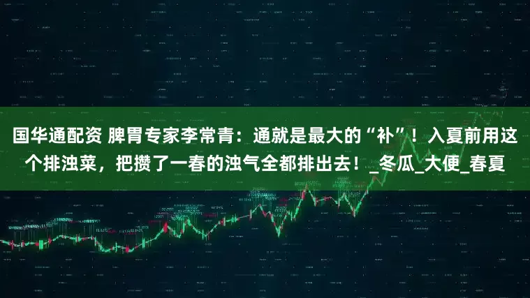 国华通配资 脾胃专家李常青：通就是最大的“补”！入夏前用这个排浊菜，把攒了一春的浊气全都排出去！_冬瓜_大便_春夏
