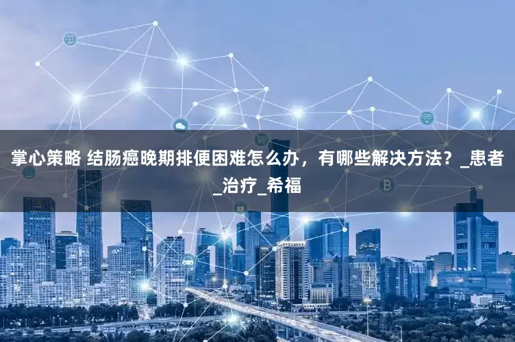掌心策略 结肠癌晚期排便困难怎么办，有哪些解决方法？_患者_治疗_希福