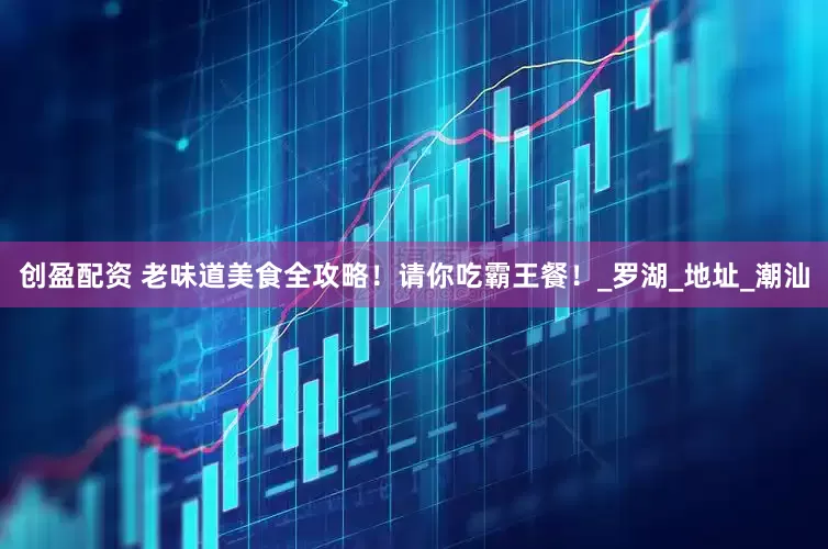 创盈配资 老味道美食全攻略！请你吃霸王餐！_罗湖_地址_潮汕