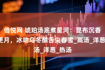 倍悦网 琥珀汤底煮星河：昆布沉香锁三更月，冰吻乌冬酿舌尖春雪_高汤_洋葱_热汤