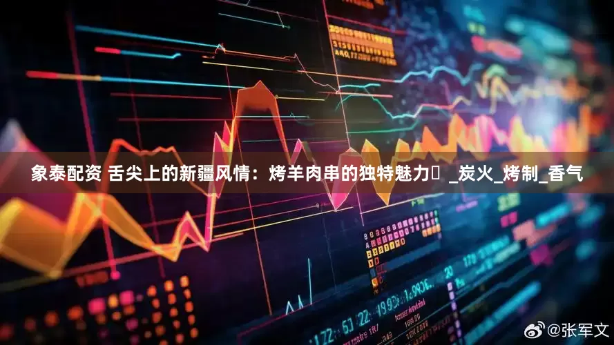 象泰配资 舌尖上的新疆风情：烤羊肉串的独特魅力​_炭火_烤制_香气