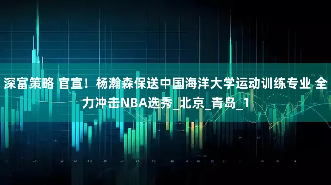 深富策略 官宣！杨瀚森保送中国海洋大学运动训练专业 全力冲击NBA选秀_北京_青岛_1