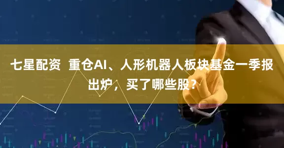 七星配资  重仓AI、人形机器人板块基金一季报出炉，买了哪些股？