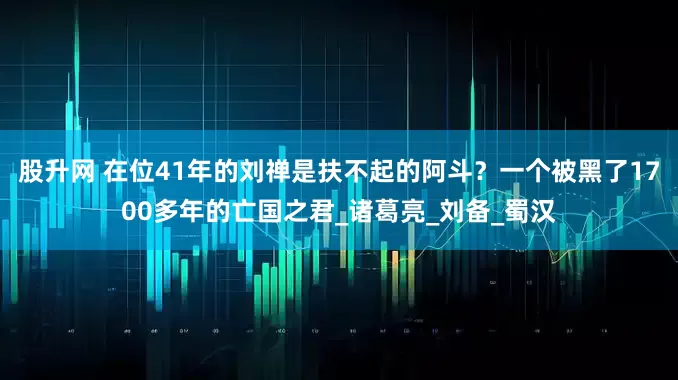 股升网 在位41年的刘禅是扶不起的阿斗？一个被黑了1700多年的亡国之君_诸葛亮_刘备_蜀汉