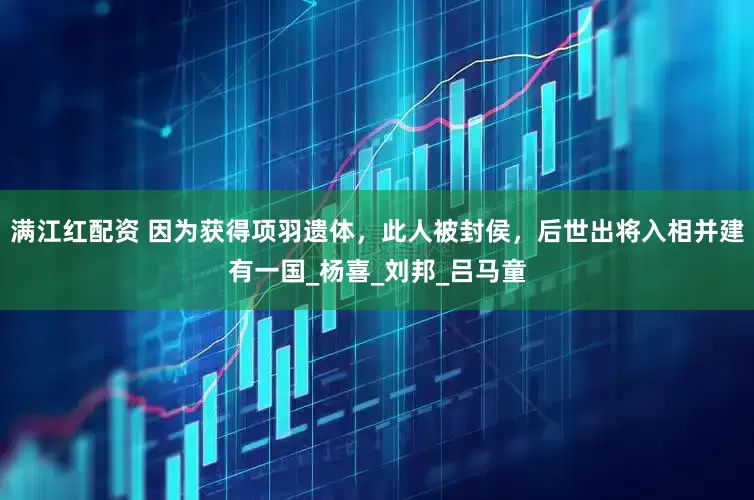 满江红配资 因为获得项羽遗体，此人被封侯，后世出将入相并建有一国_杨喜_刘邦_吕马童