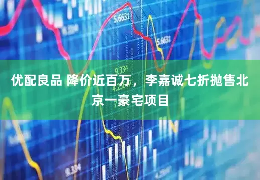 优配良品 降价近百万，李嘉诚七折抛售北京一豪宅项目
