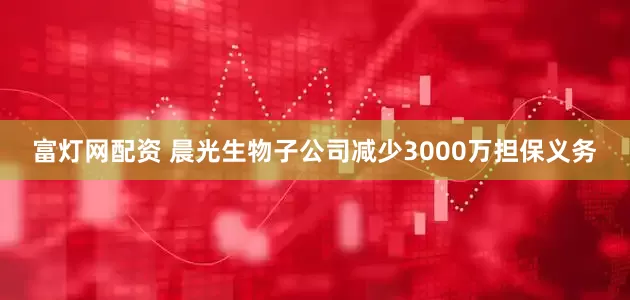 富灯网配资 晨光生物子公司减少3000万担保义务