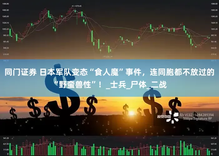 同门证券 日本军队变态“食人魔”事件，连同胞都不放过的“野蛮兽性”！_士兵_尸体_二战