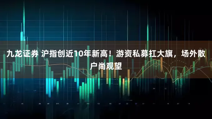九龙证券 沪指创近10年新高！游资私募扛大旗，场外散户尚观望