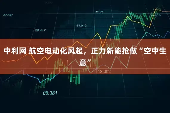 中利网 航空电动化风起，正力新能抢做“空中生意”