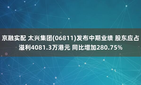 京融实配 太兴集团(06811)发布中期业绩 股东应占溢利4081.3万港元 同比增加280.75%