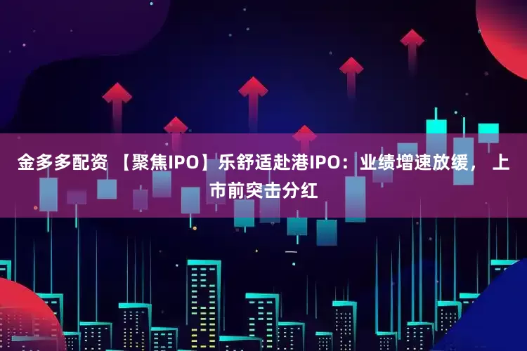 金多多配资 【聚焦IPO】乐舒适赴港IPO：业绩增速放缓， 上市前突击分红