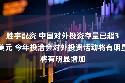 胜宇配资 中国对外投资存量已超3万亿美元 今年投洽会对外投资活动将有明显增加