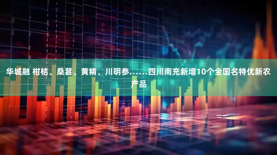 华城融 柑桔、桑葚、黄精、川明参……四川南充新增10个全国名特优新农产品