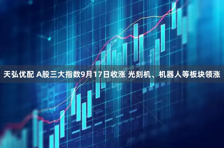 天弘优配 A股三大指数9月17日收涨 光刻机、机器人等板块领涨