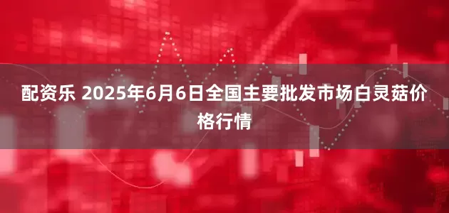 配资乐 2025年6月6日全国主要批发市场白灵菇价格行情