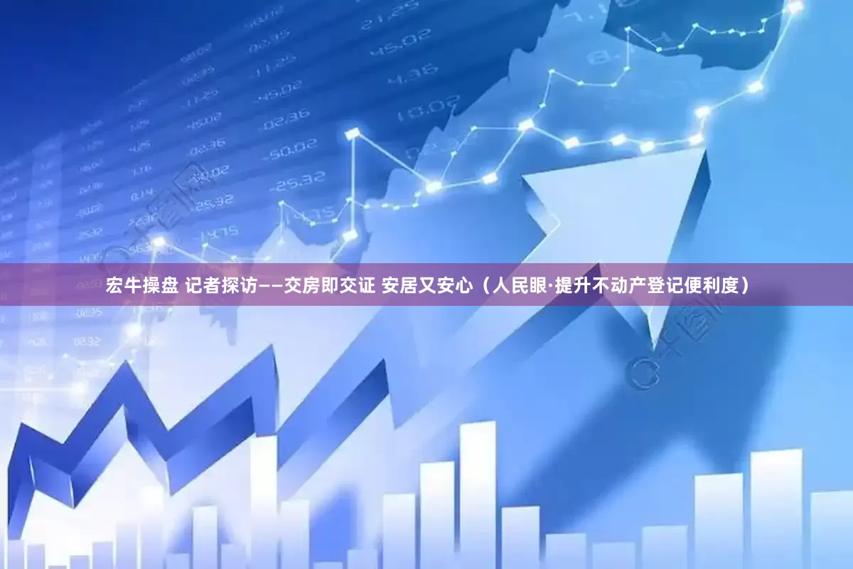 宏牛操盘 记者探访——交房即交证 安居又安心（人民眼·提升不动产登记便利度）