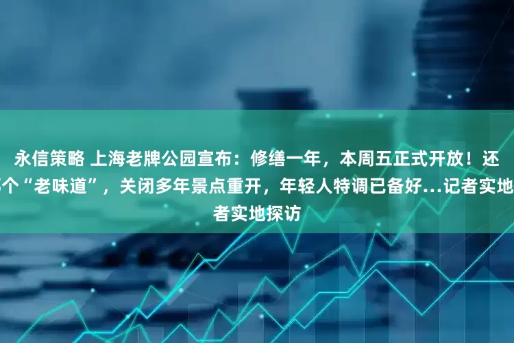 永信策略 上海老牌公园宣布：修缮一年，本周五正式开放！还是那个“老味道”，关闭多年景点重开，年轻人特调已备好…记者实地探访